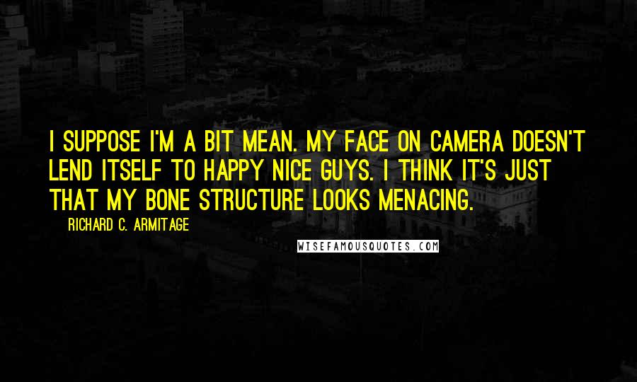 Richard C. Armitage Quotes: I suppose I'm a bit mean. My face on camera doesn't lend itself to happy nice guys. I think it's just that my bone structure looks menacing.