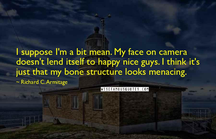 Richard C. Armitage Quotes: I suppose I'm a bit mean. My face on camera doesn't lend itself to happy nice guys. I think it's just that my bone structure looks menacing.