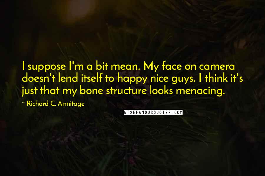 Richard C. Armitage Quotes: I suppose I'm a bit mean. My face on camera doesn't lend itself to happy nice guys. I think it's just that my bone structure looks menacing.