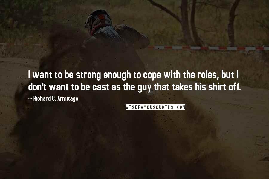 Richard C. Armitage Quotes: I want to be strong enough to cope with the roles, but I don't want to be cast as the guy that takes his shirt off.