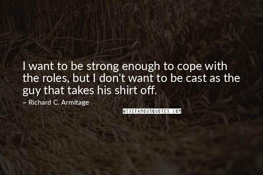 Richard C. Armitage Quotes: I want to be strong enough to cope with the roles, but I don't want to be cast as the guy that takes his shirt off.