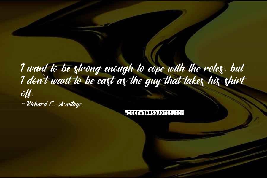 Richard C. Armitage Quotes: I want to be strong enough to cope with the roles, but I don't want to be cast as the guy that takes his shirt off.