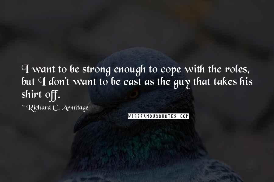 Richard C. Armitage Quotes: I want to be strong enough to cope with the roles, but I don't want to be cast as the guy that takes his shirt off.