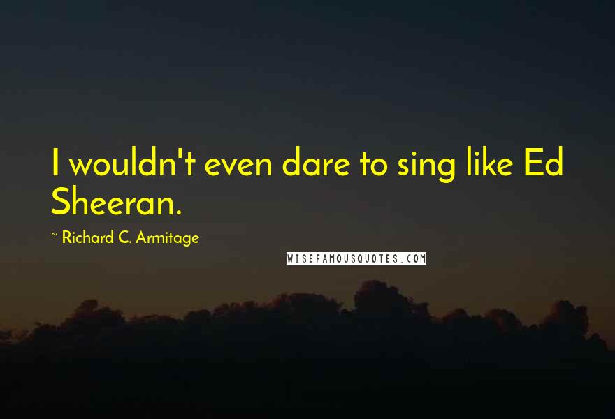 Richard C. Armitage Quotes: I wouldn't even dare to sing like Ed Sheeran.