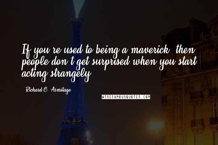 Richard C. Armitage Quotes: If you're used to being a maverick, then people don't get surprised when you start acting strangely.