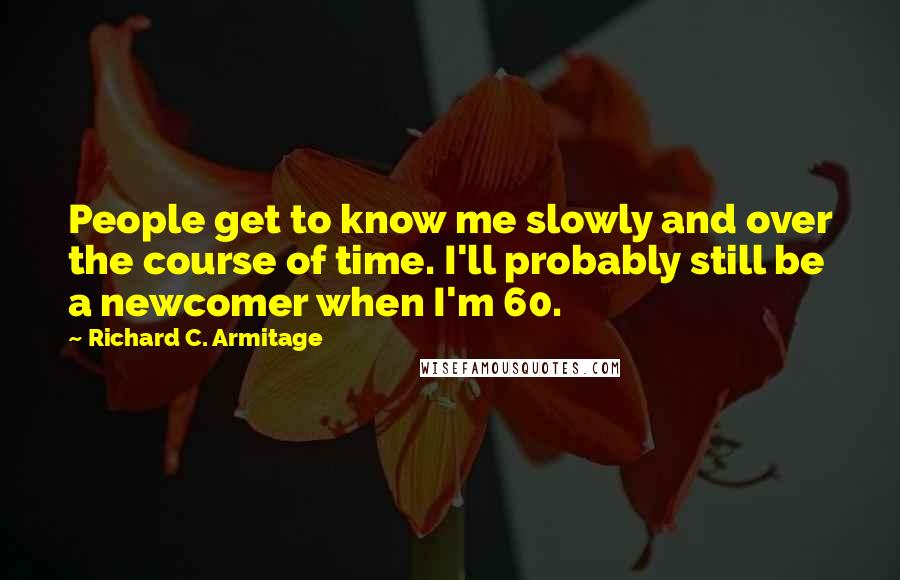 Richard C. Armitage Quotes: People get to know me slowly and over the course of time. I'll probably still be a newcomer when I'm 60.