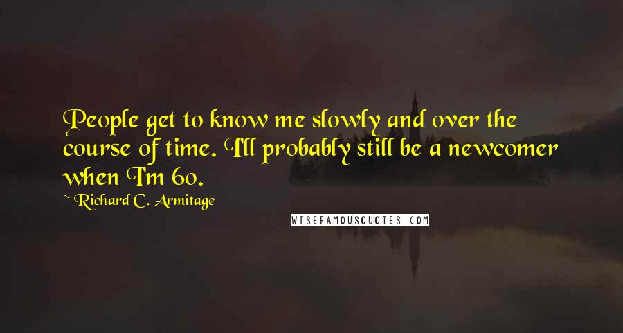 Richard C. Armitage Quotes: People get to know me slowly and over the course of time. I'll probably still be a newcomer when I'm 60.