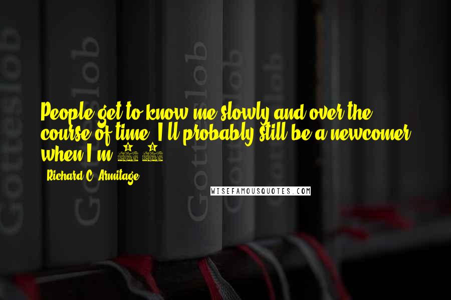 Richard C. Armitage Quotes: People get to know me slowly and over the course of time. I'll probably still be a newcomer when I'm 60.