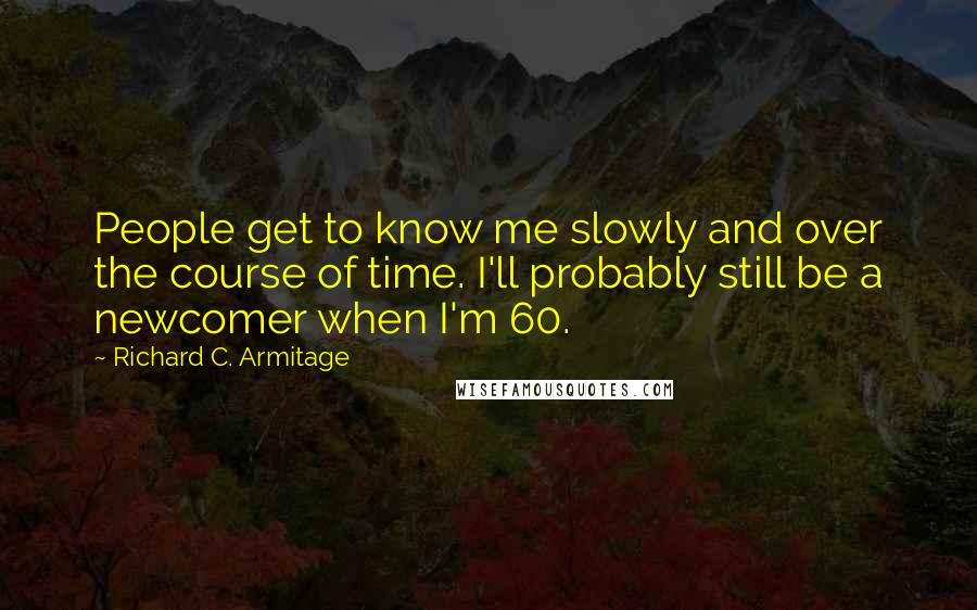 Richard C. Armitage Quotes: People get to know me slowly and over the course of time. I'll probably still be a newcomer when I'm 60.