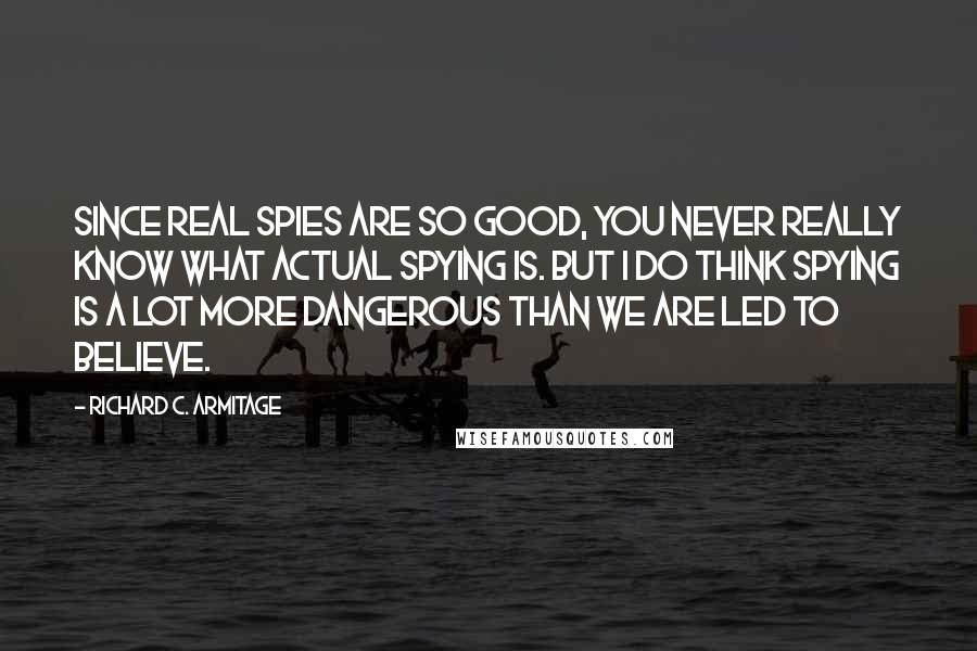 Richard C. Armitage Quotes: Since real spies are so good, you never really know what actual spying is. But I do think spying is a lot more dangerous than we are led to believe.