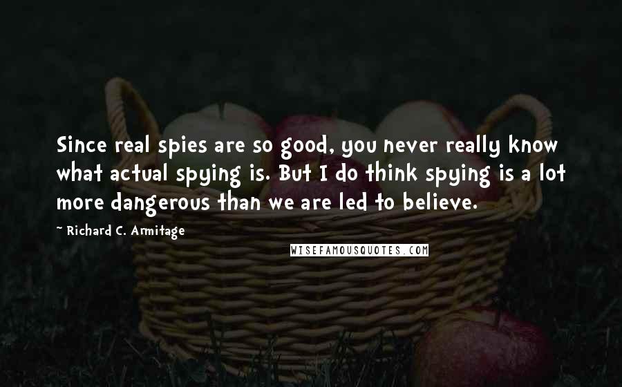 Richard C. Armitage Quotes: Since real spies are so good, you never really know what actual spying is. But I do think spying is a lot more dangerous than we are led to believe.