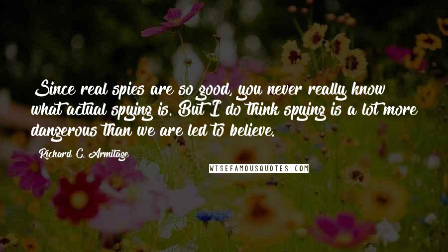 Richard C. Armitage Quotes: Since real spies are so good, you never really know what actual spying is. But I do think spying is a lot more dangerous than we are led to believe.