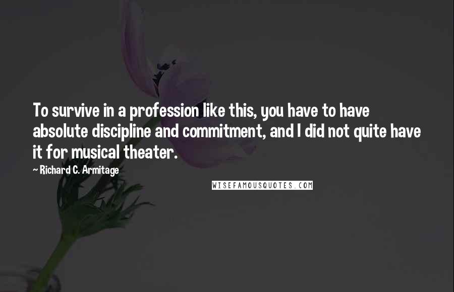 Richard C. Armitage Quotes: To survive in a profession like this, you have to have absolute discipline and commitment, and I did not quite have it for musical theater.