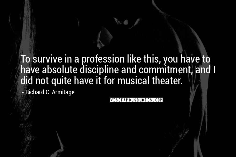 Richard C. Armitage Quotes: To survive in a profession like this, you have to have absolute discipline and commitment, and I did not quite have it for musical theater.