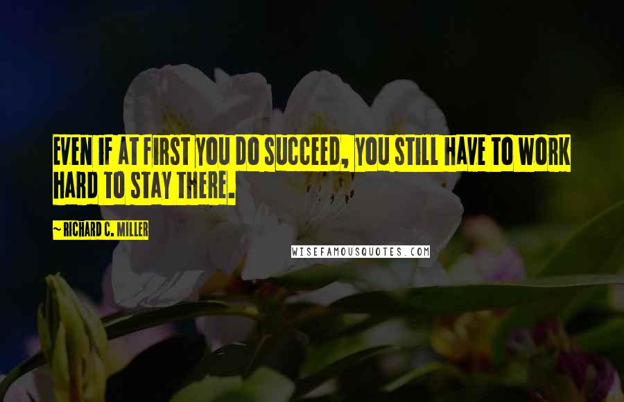 Richard C. Miller Quotes: Even if at first you do succeed, you still have to work hard to stay there.