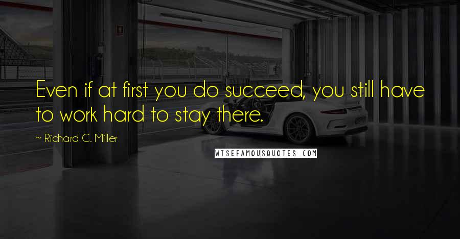 Richard C. Miller Quotes: Even if at first you do succeed, you still have to work hard to stay there.