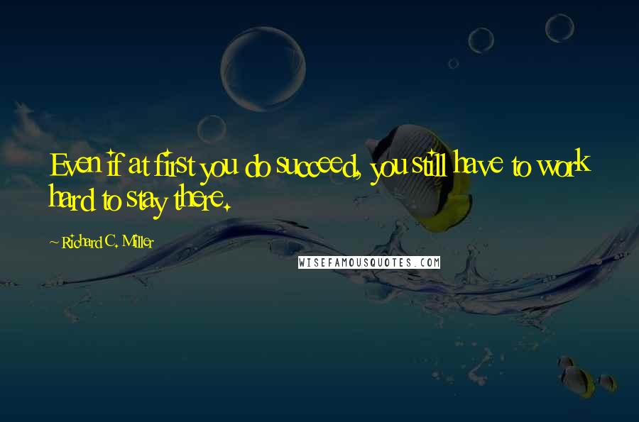 Richard C. Miller Quotes: Even if at first you do succeed, you still have to work hard to stay there.