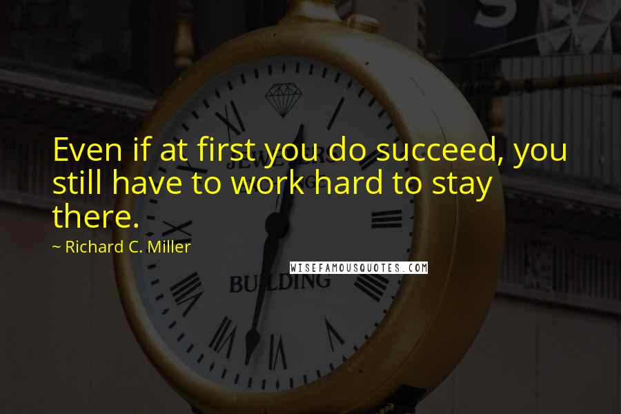 Richard C. Miller Quotes: Even if at first you do succeed, you still have to work hard to stay there.