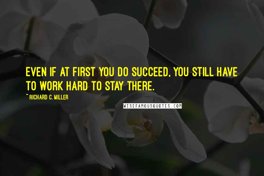 Richard C. Miller Quotes: Even if at first you do succeed, you still have to work hard to stay there.