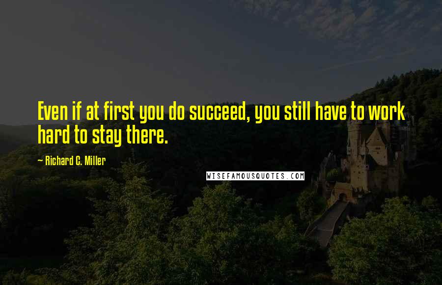 Richard C. Miller Quotes: Even if at first you do succeed, you still have to work hard to stay there.