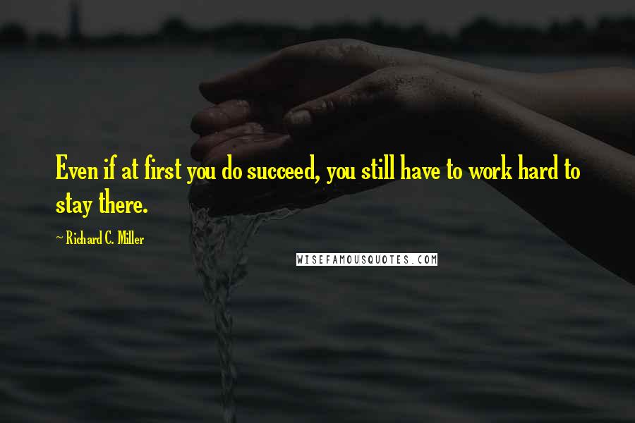 Richard C. Miller Quotes: Even if at first you do succeed, you still have to work hard to stay there.