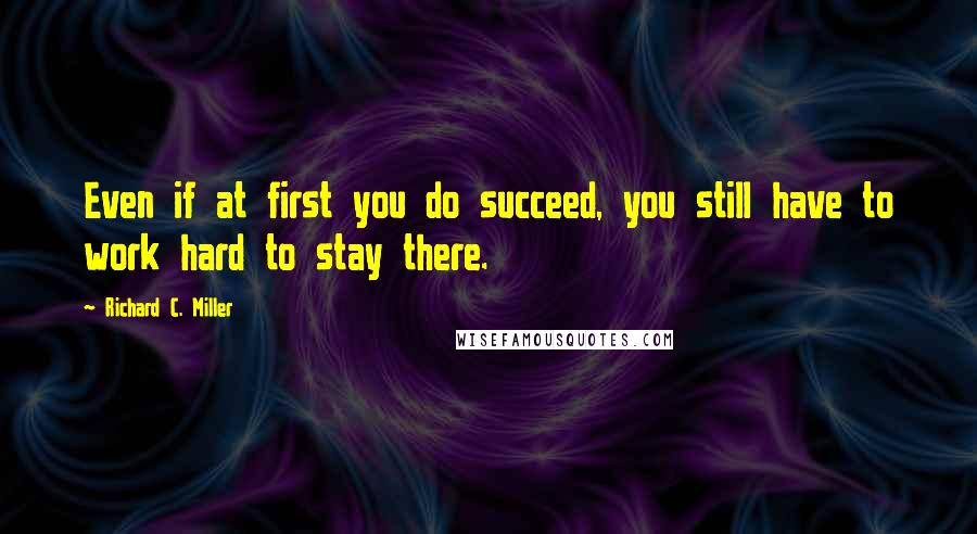 Richard C. Miller Quotes: Even if at first you do succeed, you still have to work hard to stay there.