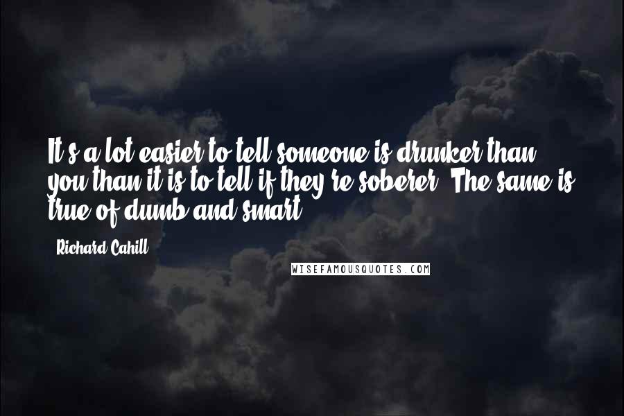 Richard Cahill Quotes: It's a lot easier to tell someone is drunker than you than it is to tell if they're soberer. The same is true of dumb and smart.