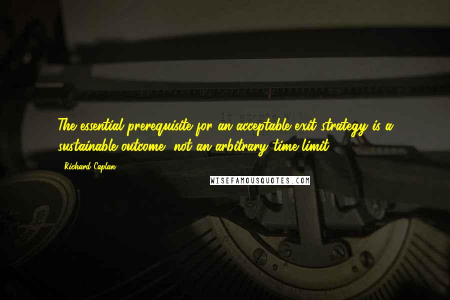 Richard Caplan Quotes: The essential prerequisite for an acceptable exit strategy is a sustainable outcome, not an arbitrary time limit.