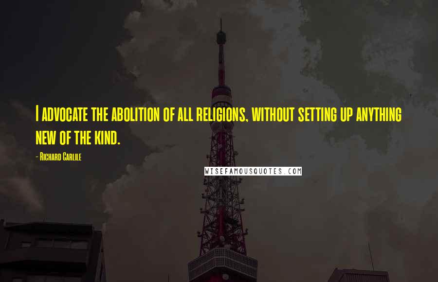 Richard Carlile Quotes: I advocate the abolition of all religions, without setting up anything new of the kind.