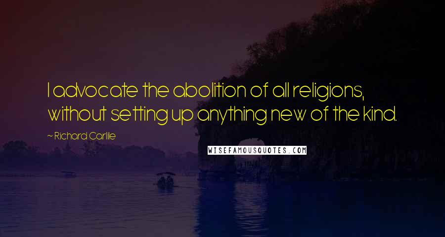 Richard Carlile Quotes: I advocate the abolition of all religions, without setting up anything new of the kind.