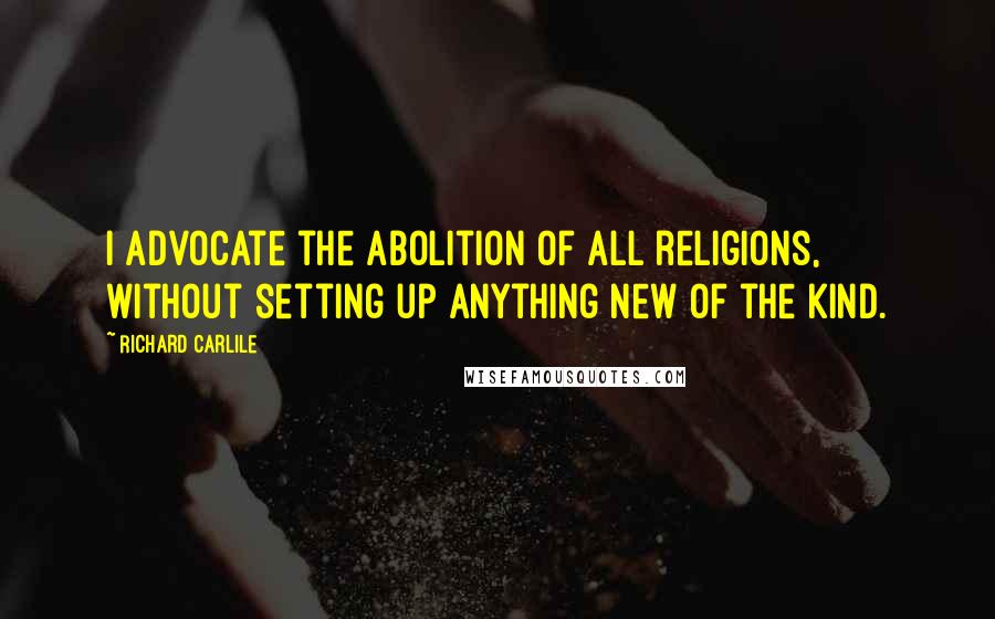 Richard Carlile Quotes: I advocate the abolition of all religions, without setting up anything new of the kind.