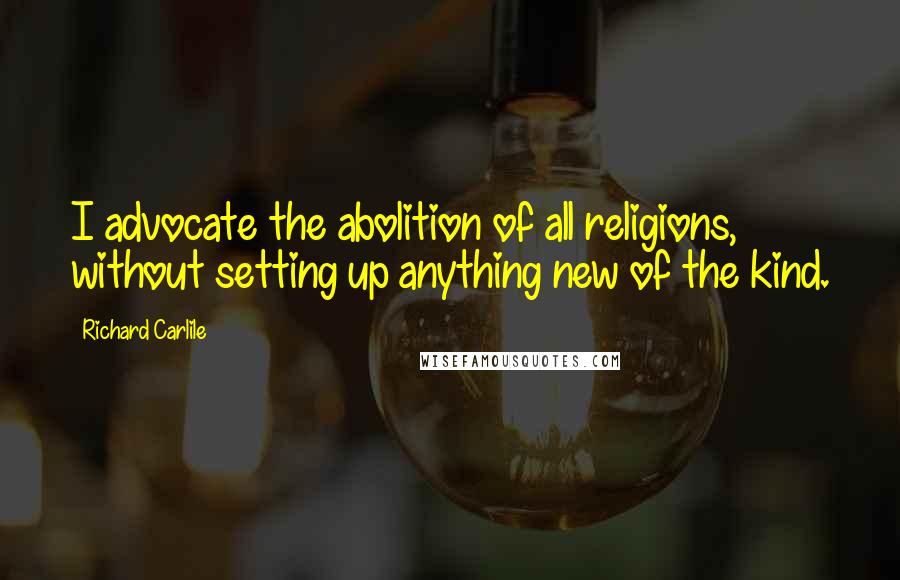 Richard Carlile Quotes: I advocate the abolition of all religions, without setting up anything new of the kind.