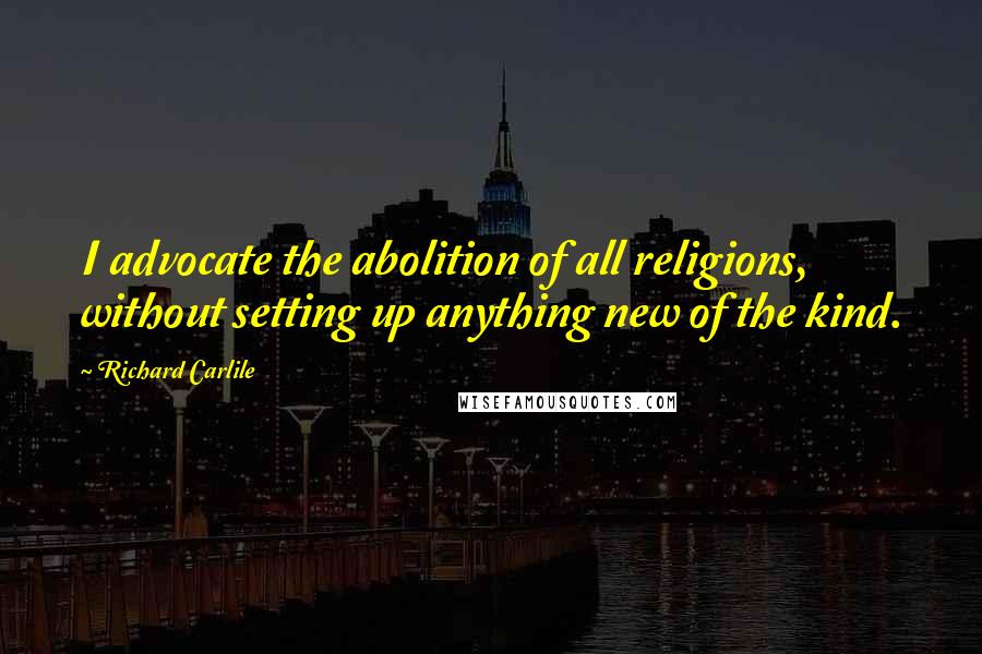 Richard Carlile Quotes: I advocate the abolition of all religions, without setting up anything new of the kind.