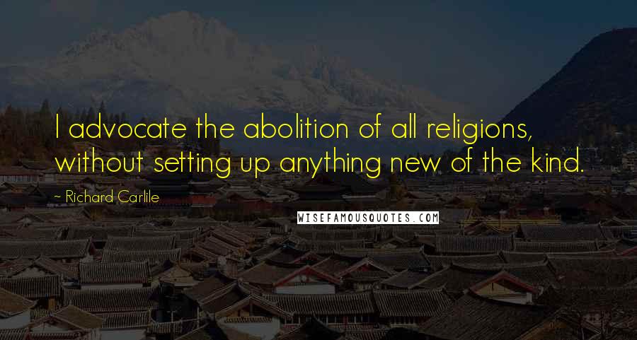 Richard Carlile Quotes: I advocate the abolition of all religions, without setting up anything new of the kind.