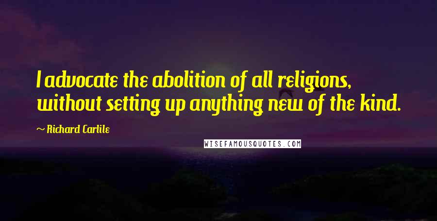 Richard Carlile Quotes: I advocate the abolition of all religions, without setting up anything new of the kind.