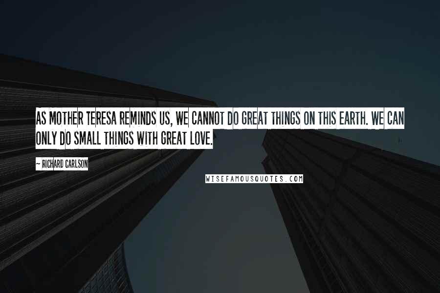 Richard Carlson Quotes: As Mother Teresa reminds us, We cannot do great things on this earth. We can only do small things with great love.