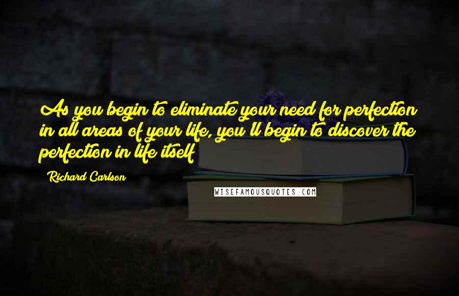 Richard Carlson Quotes: As you begin to eliminate your need for perfection in all areas of your life, you'll begin to discover the perfection in life itself