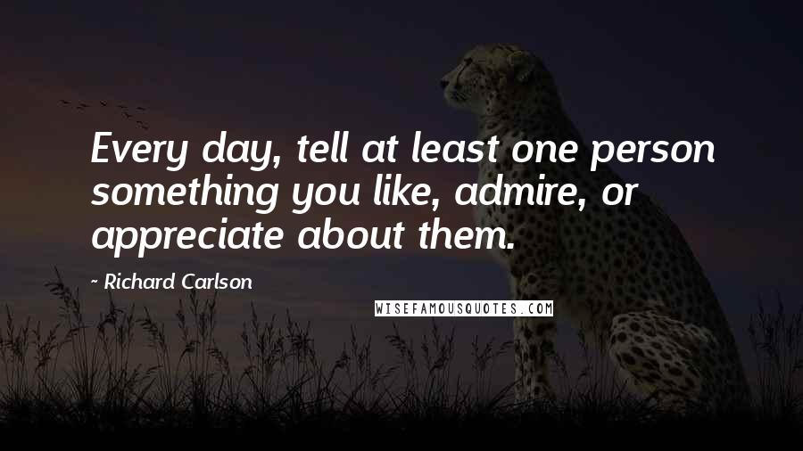 Richard Carlson Quotes: Every day, tell at least one person something you like, admire, or appreciate about them.