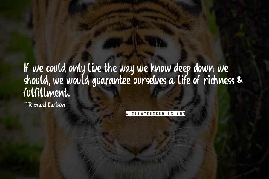 Richard Carlson Quotes: If we could only live the way we know deep down we should, we would guarantee ourselves a life of richness & fulfillment.