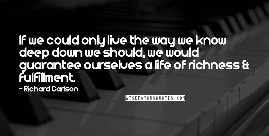 Richard Carlson Quotes: If we could only live the way we know deep down we should, we would guarantee ourselves a life of richness & fulfillment.