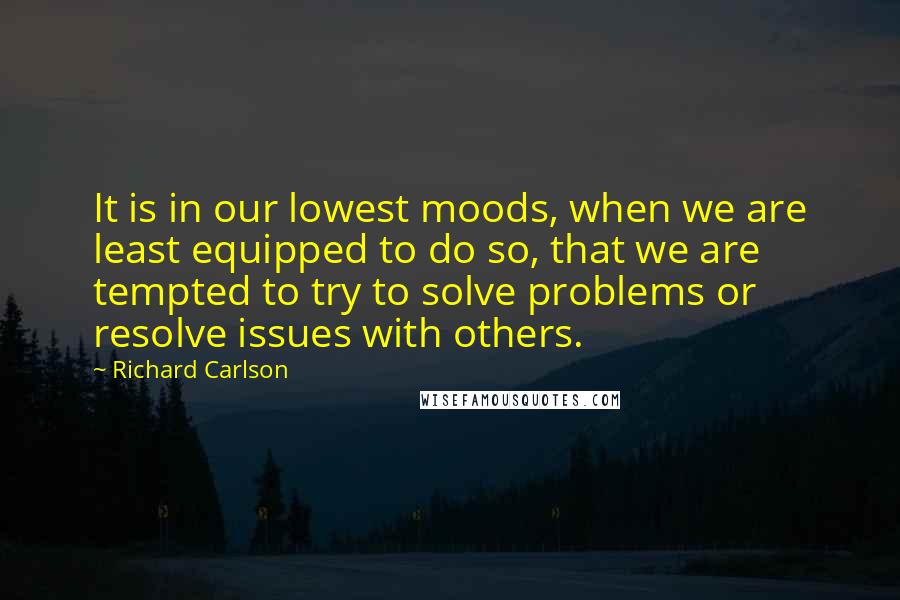 Richard Carlson Quotes: It is in our lowest moods, when we are least equipped to do so, that we are tempted to try to solve problems or resolve issues with others.