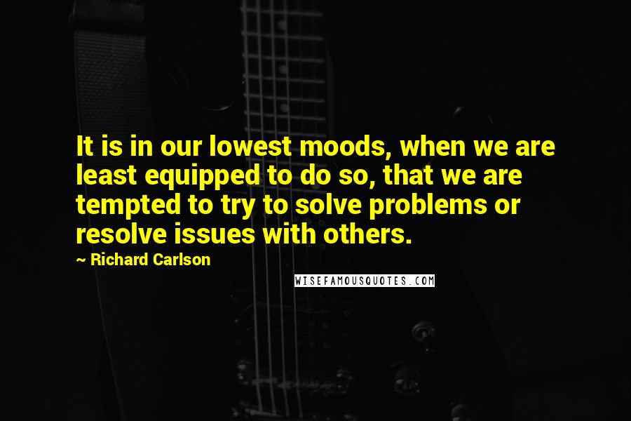 Richard Carlson Quotes: It is in our lowest moods, when we are least equipped to do so, that we are tempted to try to solve problems or resolve issues with others.