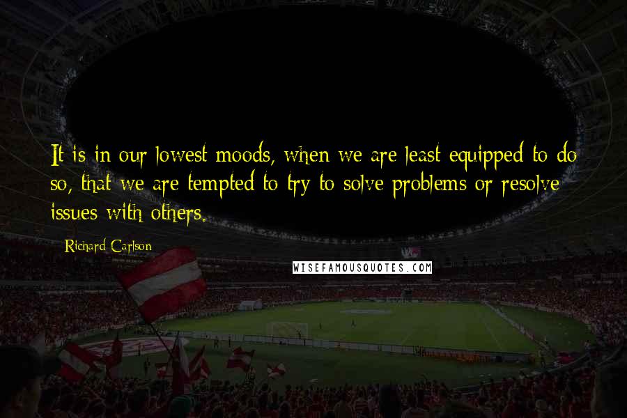 Richard Carlson Quotes: It is in our lowest moods, when we are least equipped to do so, that we are tempted to try to solve problems or resolve issues with others.