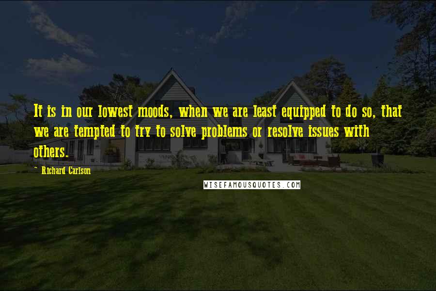 Richard Carlson Quotes: It is in our lowest moods, when we are least equipped to do so, that we are tempted to try to solve problems or resolve issues with others.