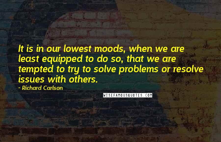 Richard Carlson Quotes: It is in our lowest moods, when we are least equipped to do so, that we are tempted to try to solve problems or resolve issues with others.