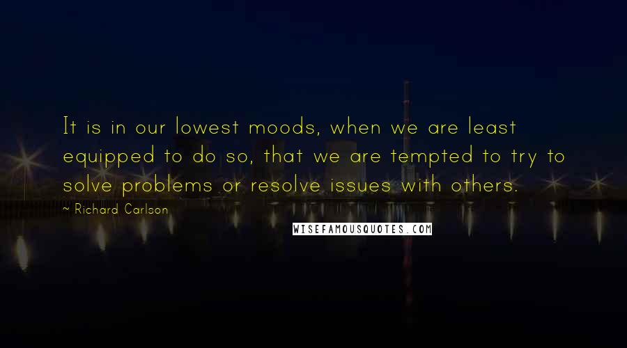 Richard Carlson Quotes: It is in our lowest moods, when we are least equipped to do so, that we are tempted to try to solve problems or resolve issues with others.