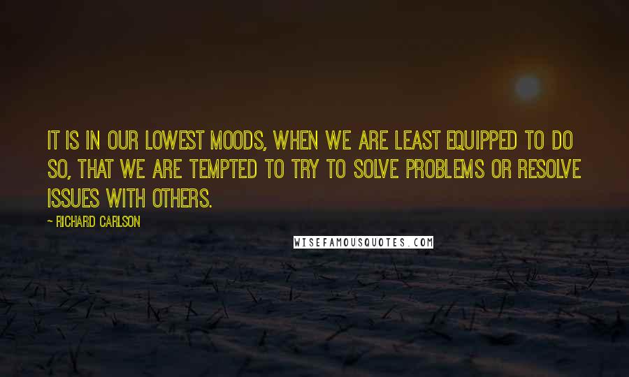 Richard Carlson Quotes: It is in our lowest moods, when we are least equipped to do so, that we are tempted to try to solve problems or resolve issues with others.