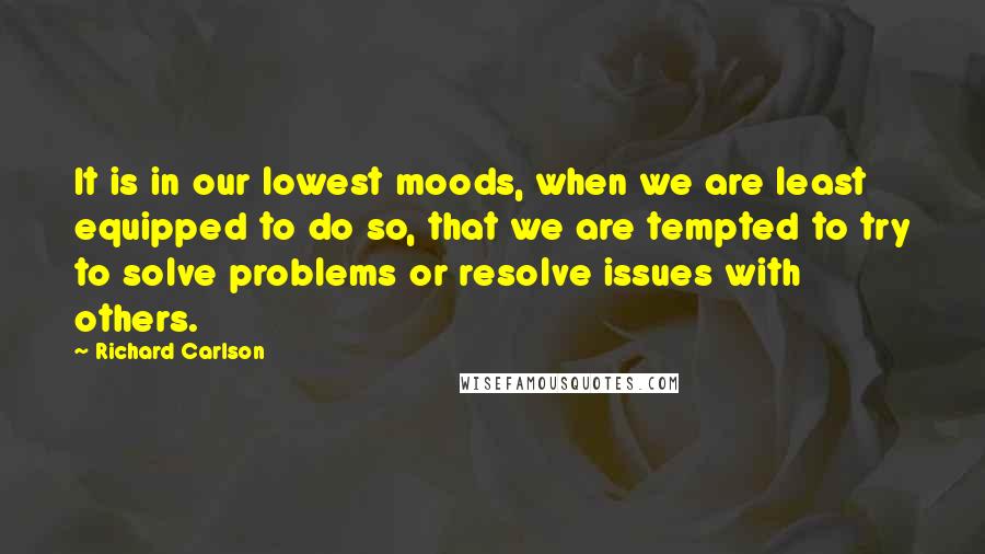 Richard Carlson Quotes: It is in our lowest moods, when we are least equipped to do so, that we are tempted to try to solve problems or resolve issues with others.