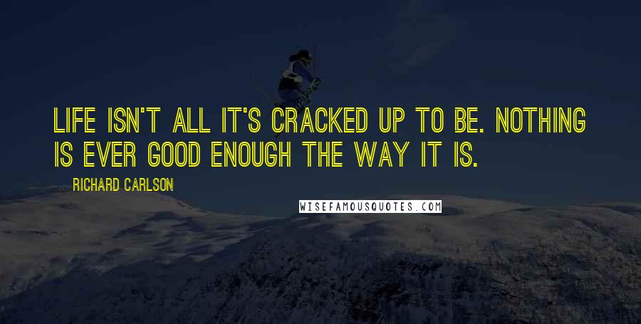 Richard Carlson Quotes: Life isn't all it's cracked up to be. Nothing is ever good enough the way it is.