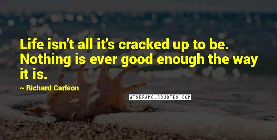 Richard Carlson Quotes: Life isn't all it's cracked up to be. Nothing is ever good enough the way it is.